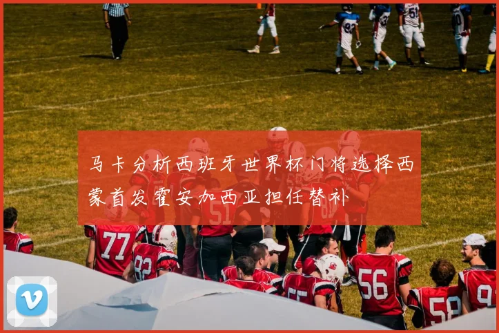 马卡分析西班牙世界杯门将选择西蒙首发霍安加西亚担任替补