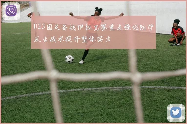 U23国足备战伊拉克赛重点强化防守反击战术提升整体实力