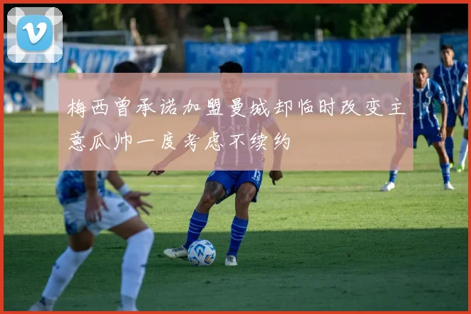 梅西曾承诺加盟曼城却临时改变主意瓜帅一度考虑不续约