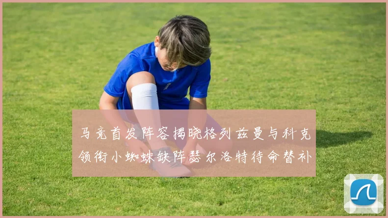 马竞首发阵容揭晓格列兹曼与科克领衔小蜘蛛缺阵瑟尔洛特待命替补