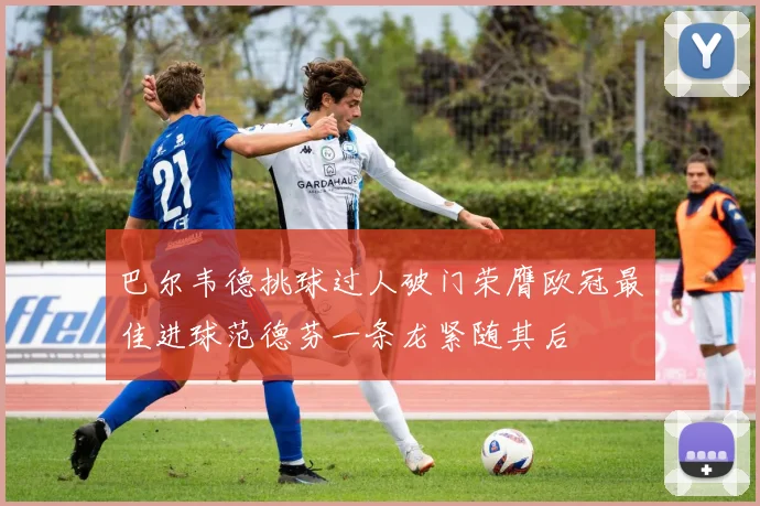 巴尔韦德挑球过人破门荣膺欧冠最佳进球范德芬一条龙紧随其后