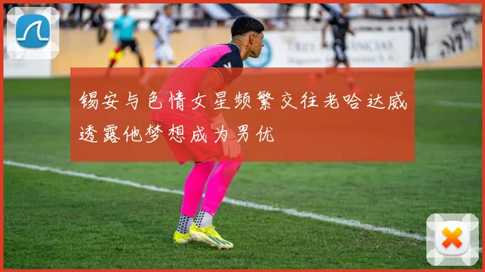 锡安与色情女星频繁交往老哈达威透露他梦想成为男优