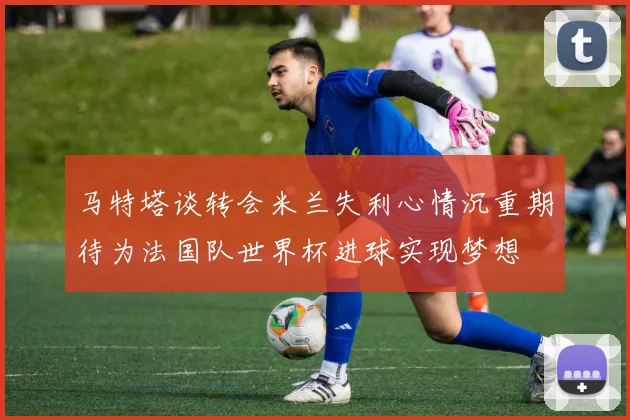 马特塔谈转会米兰失利心情沉重期待为法国队世界杯进球实现梦想